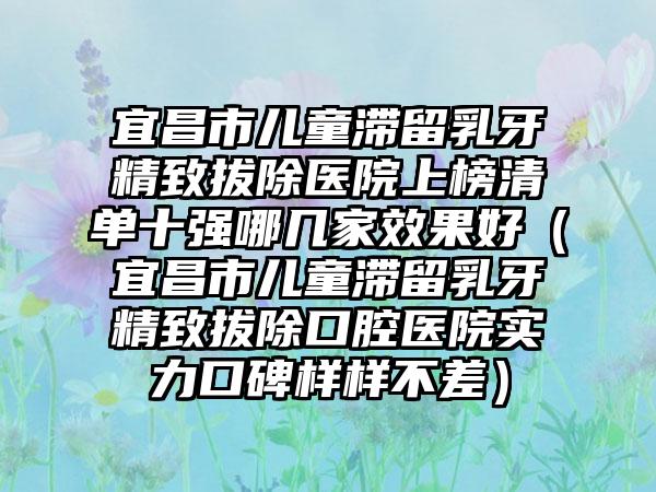 宜昌市儿童滞留乳牙精致拔除医院上榜清单十强哪几家效果好（宜昌市儿童滞留乳牙精致拔除口腔医院实力口碑样样不差）