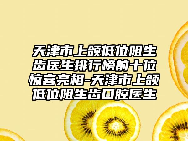 天津市上颌低位阻生齿医生排行榜前十位惊喜亮相-天津市上颌低位阻生齿口腔医生