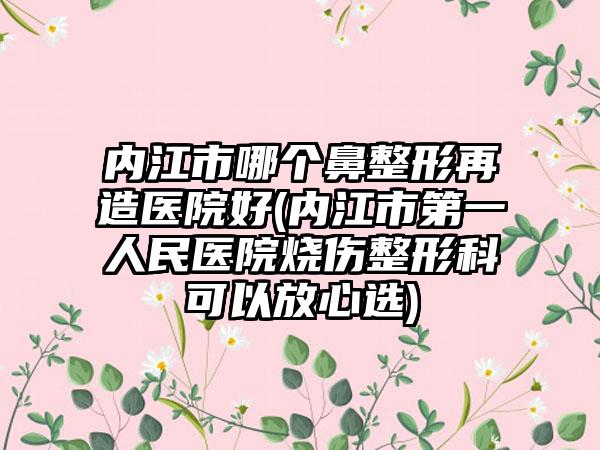 内江市哪个鼻整形再造医院好(内江市第一人民医院烧伤整形科可以放心选)