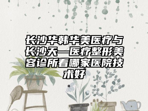 长沙华韩华美医疗与长沙天—医疗整形美容诊所看哪家医院技术好