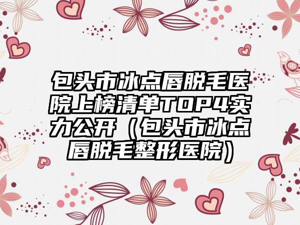 包头市冰点唇脱毛医院上榜清单TOP4实力公开（包头市冰点唇脱毛整形医院）