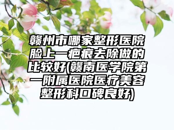 赣州市哪家整形医院脸上一疤痕去除做的比较好(赣南医学院第一附属医院医疗美容整形科口碑良好)