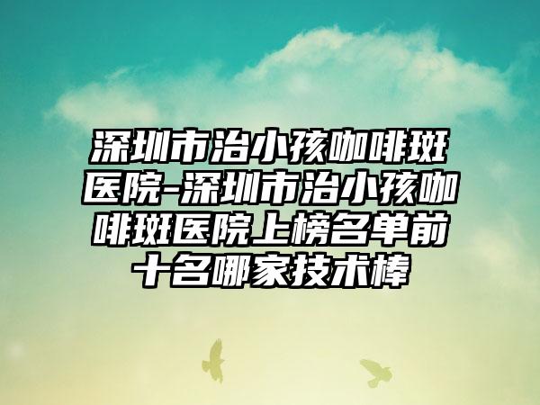 深圳市治小孩咖啡斑医院-深圳市治小孩咖啡斑医院上榜名单前十名哪家技术棒
