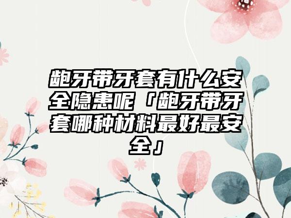 龅牙带牙套有什么安全隐患呢「龅牙带牙套哪种材料最好最安全」