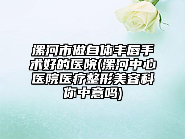 漯河市做自体丰唇手术好的医院(漯河中心医院医疗整形美容科你中意吗)