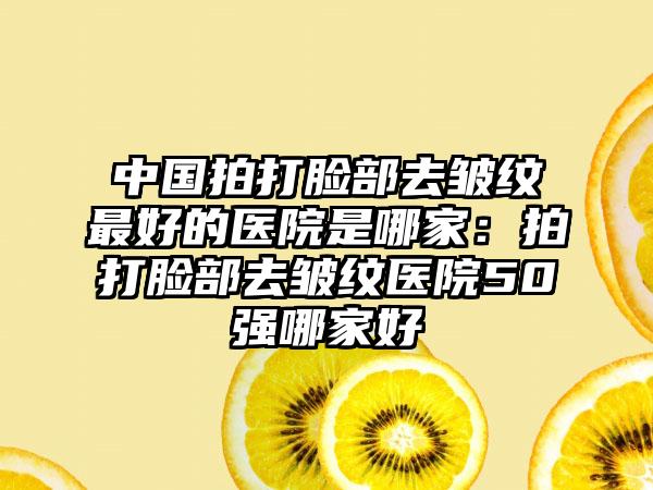 中国拍打脸部去皱纹最好的医院是哪家：拍打脸部去皱纹医院50强哪家好