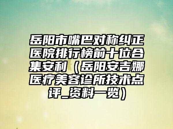 岳阳市嘴巴对称纠正医院排行榜前十位合集安利（岳阳安吉娜医疗美容诊所技术点评_资料一览）