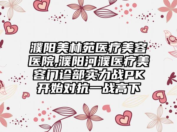濮阳美林苑医疗美容医院,濮阳河濮医疗美容门诊部实力战PK开始对抗一战高下