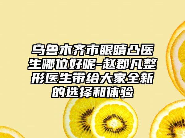 乌鲁木齐市眼睛凸医生哪位好呢-赵郡凡整形医生带给大家全新的选择和体验