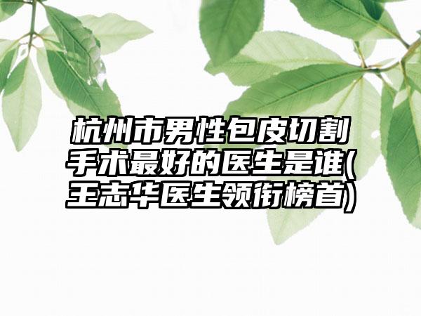 杭州市男性包皮切割手术最好的医生是谁(王志华医生领衔榜首)