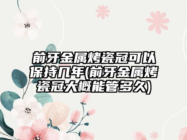 前牙金属烤瓷冠可以保持几年(前牙金属烤瓷冠大概能管多久)