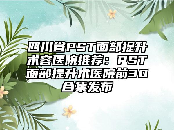 四川省PST面部提升术容医院推荐：PST面部提升术医院前30合集发布