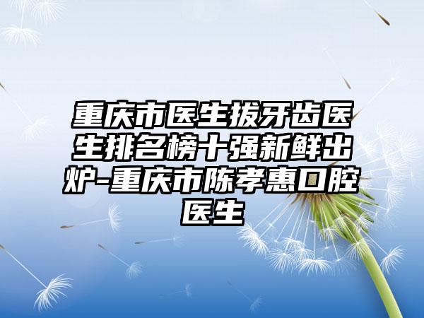 重庆市医生拔牙齿医生排名榜十强新鲜出炉-重庆市陈孝惠口腔医生