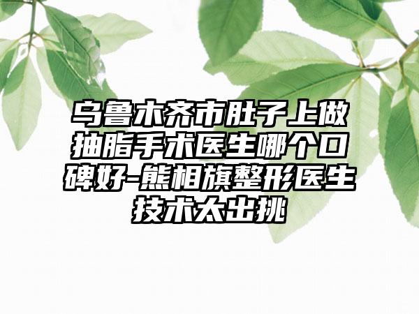 乌鲁木齐市肚子上做抽脂手术医生哪个口碑好-熊相旗整形医生技术太出挑