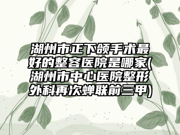 湖州市正下颌手术最好的整容医院是哪家(湖州市中心医院整形外科再次蝉联前三甲)