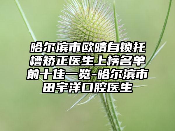 哈尔滨市欧晴自锁托槽矫正医生上榜名单前十佳一览-哈尔滨市田宇洋口腔医生