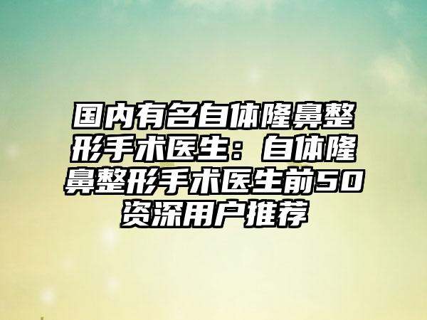 国内有名自体隆鼻整形手术医生：自体隆鼻整形手术医生前50资深用户推荐
