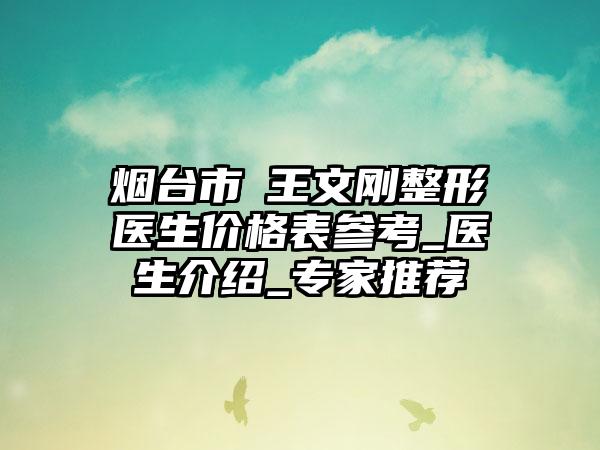 烟台市​王文刚整形医生价格表参考_医生介绍_专家推荐