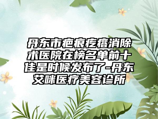 丹东市疤痕疙瘩消除术医院在榜名单前十佳是时候发布了-丹东艾咪医疗美容诊所
