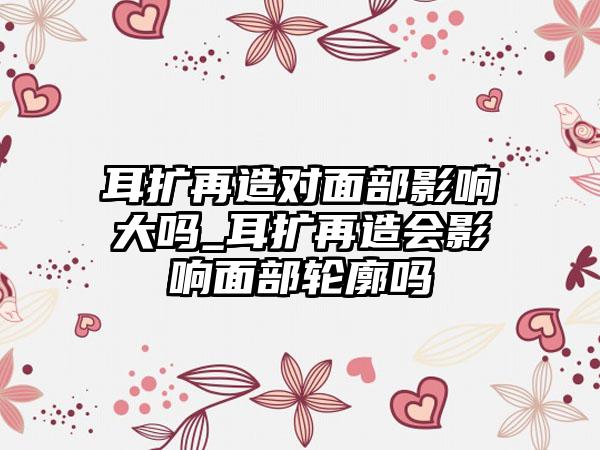 耳扩再造对面部影响大吗_耳扩再造会影响面部轮廓吗