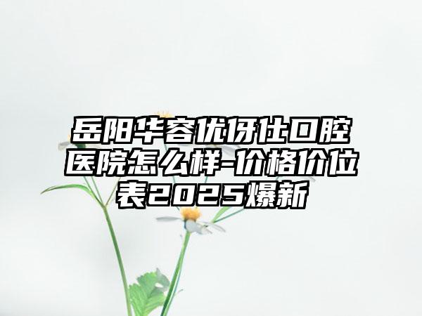 岳阳华容优伢仕口腔医院怎么样-价格价位表2025爆新