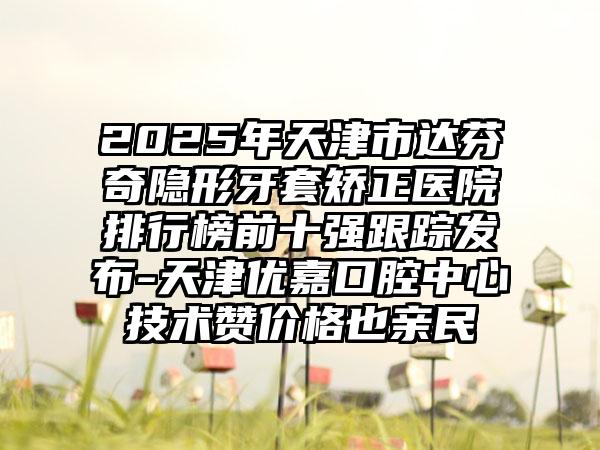 2025年天津市达芬奇隐形牙套矫正医院排行榜前十强跟踪发布-天津优嘉口腔中心技术赞价格也亲民
