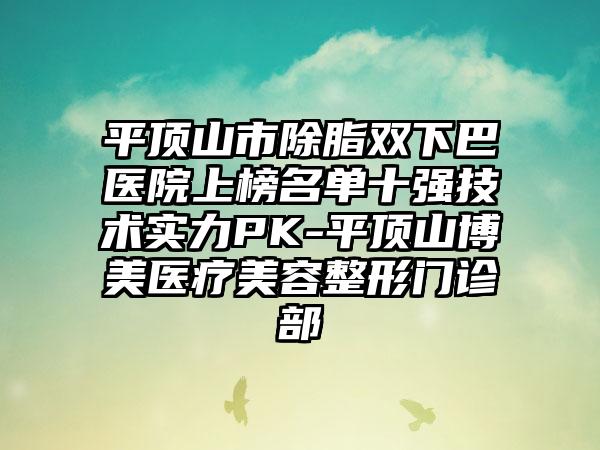 平顶山市除脂双下巴医院上榜名单十强技术实力PK-平顶山博美医疗美容整形门诊部