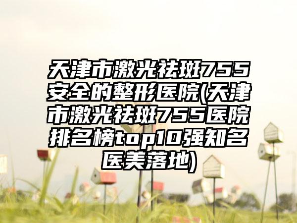 天津市激光祛斑755安全的整形医院(天津市激光祛斑755医院排名榜top10强知名医美落地)
