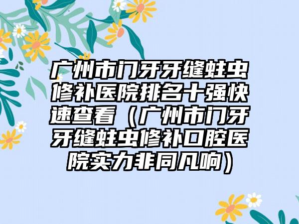 广州市门牙牙缝蛀虫修补医院排名十强快速查看（广州市门牙牙缝蛀虫修补口腔医院实力非同凡响）