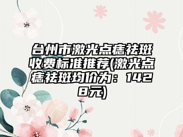 台州市激光点痣祛斑收费标准推荐(激光点痣祛斑均价为：1428元)