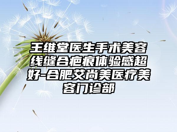 王维堂医生手术美容线缝合疤痕体验感超好-合肥艾尚美医疗美容门诊部