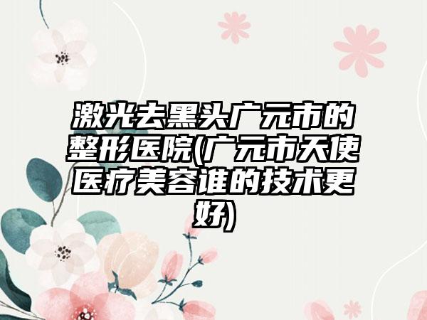 激光去黑头广元市的整形医院(广元市天使医疗美容谁的技术更好)