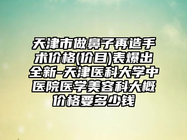 天津市做鼻子再造手术价格(价目)表爆出全新-天津医科大学中医院医学美容科大概价格要多少钱