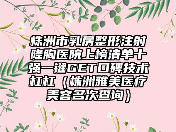 株洲市乳房整形注射隆胸医院上榜清单十强一键GET口碑技术杠杠（株洲雅美医疗美容名次查询）