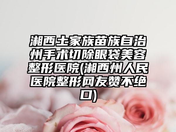 湘西土家族苗族自治州手术切除眼袋美容整形医院(湘西州人民医院整形网友赞不绝口)