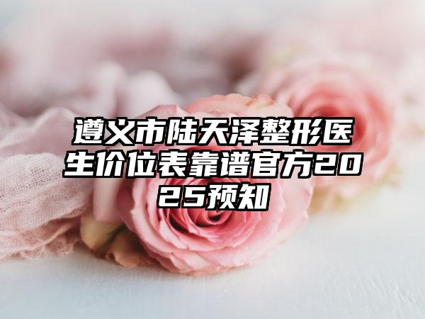 遵义市陆天泽整形医生价位表靠谱官方2025预知
