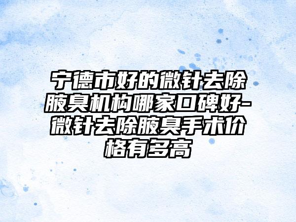 宁德市好的微针去除腋臭机构哪家口碑好-微针去除腋臭手术价格有多高