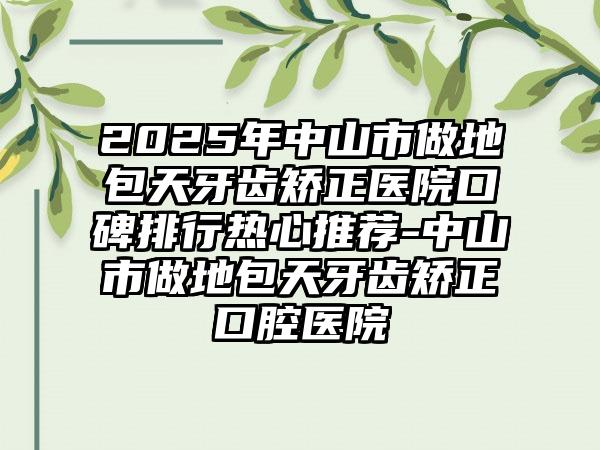 2025年中山市做地包天牙齿矫正医院口碑排行热心推荐-中山市做地包天牙齿矫正口腔医院