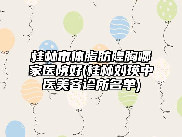桂林市体脂肪隆胸哪家医院好(桂林刘瑛中医美容诊所名单)