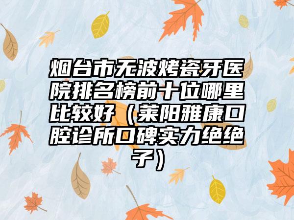 烟台市无波烤瓷牙医院排名榜前十位哪里比较好（莱阳雅康口腔诊所口碑实力绝绝子）