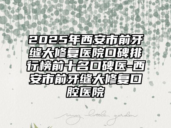 2025年西安市前牙缝大修复医院口碑排行榜前十名口碑医-西安市前牙缝大修复口腔医院