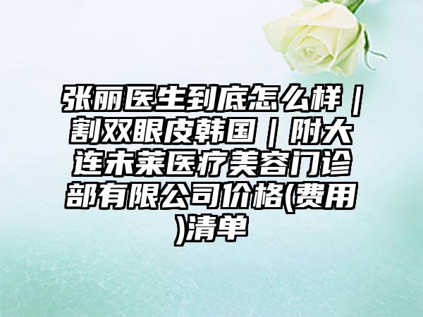 张丽医生到底怎么样｜割双眼皮韩国｜附大连未莱医疗美容门诊部有限公司价格(费用)清单