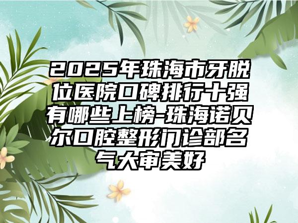 2025年珠海市牙脱位医院口碑排行十强有哪些上榜-珠海诺贝尔口腔整形门诊部名气大审美好