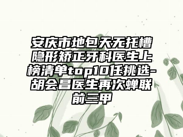 安庆市地包天无托槽隐形矫正牙科医生上榜清单top10任挑选-胡会昌医生再次蝉联前三甲