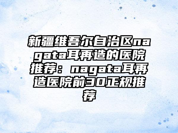 新疆维吾尔自治区nagata耳再造的医院推荐：nagata耳再造医院前30正规推荐
