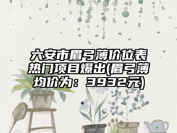 六安市眉弓薄价位表热门项目爆出(眉弓薄均价为：3932元)