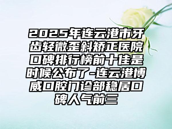 2025年连云港市牙齿轻微歪斜矫正医院口碑排行榜前十佳是时候公布了-连云港博威口腔门诊部稳居口碑人气前三