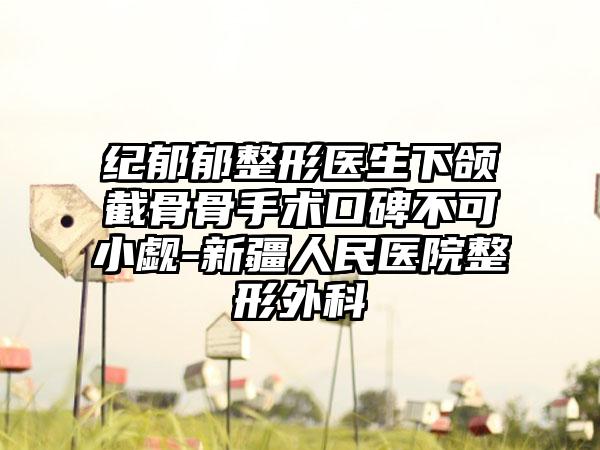纪郁郁整形医生下颌截骨骨手术口碑不可小觑-新疆人民医院整形外科