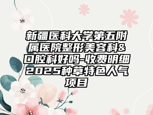 新疆医科大学第五附属医院整形美容科&口腔科好吗-收费明细2025种草特色人气项目