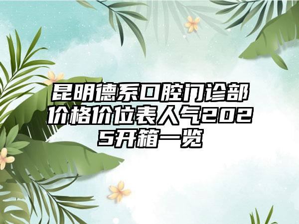 昆明德系口腔门诊部价格价位表人气2025开箱一览